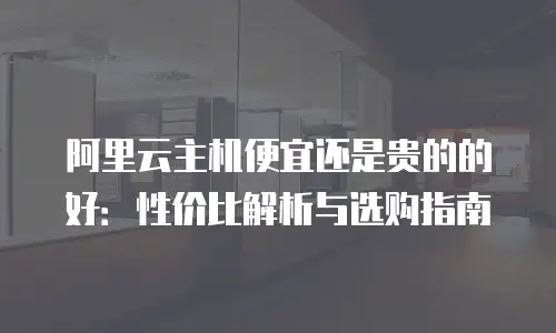 阿里云主机便宜还是贵的的好：性价比解析与选购指南