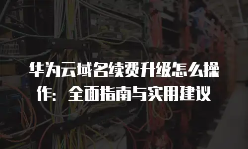 华为云域名续费升级怎么操作：全面指南与实用建议