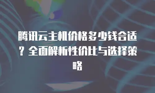 腾讯云主机价格多少钱合适？全面解析性价比与选择策略