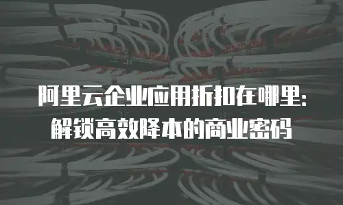 阿里云企业应用折扣在哪里：解锁高效降本的商业密码