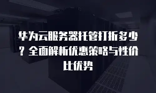 华为云服务器托管打折多少？全面解析优惠策略与性价比优势