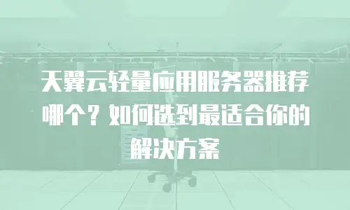 天翼云轻量应用服务器推荐哪个？如何选到最适合你的解决方案