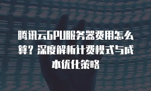 腾讯云GPU服务器费用怎么算？深度解析计费模式与成本优化策略
