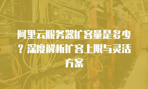 阿里云服务器扩容量是多少？深度解析扩容上限与灵活方案