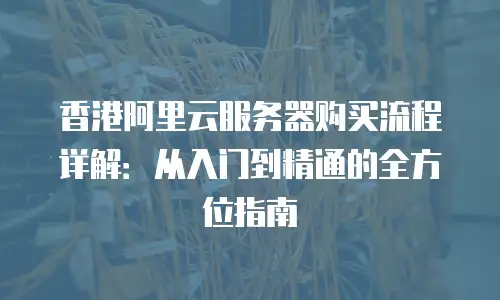 香港阿里云服务器购买流程详解：从入门到精通的全方位指南