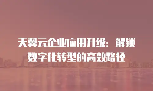 天翼云企业应用升级：解锁数字化转型的高效路径