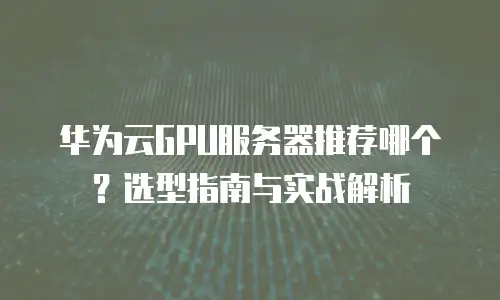 华为云GPU服务器推荐哪个？选型指南与实战解析