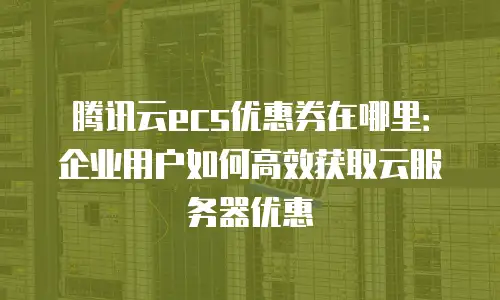 腾讯云ecs优惠券在哪里：企业用户如何高效获取云服务器优惠