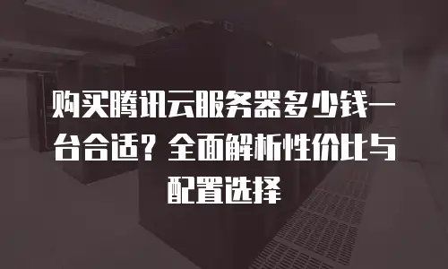 购买腾讯云服务器多少钱一台合适？全面解析性价比与配置选择