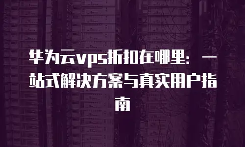 华为云vps折扣在哪里：一站式解决方案与真实用户指南