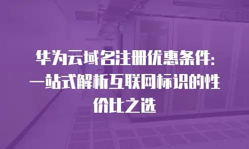 华为云域名注册优惠条件：一站式解析互联网标识的性价比之选