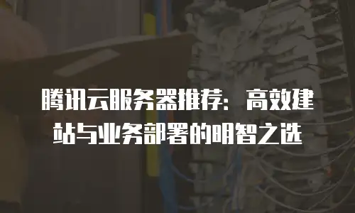 腾讯云服务器推荐：高效建站与业务部署的明智之选