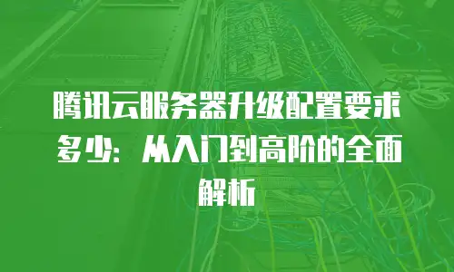 腾讯云服务器升级配置要求多少：从入门到高阶的全面解析