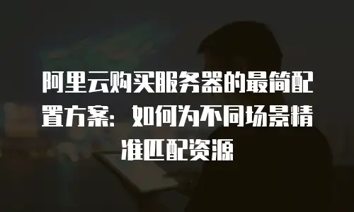 阿里云购买服务器的最简配置方案：如何为不同场景精准匹配资源