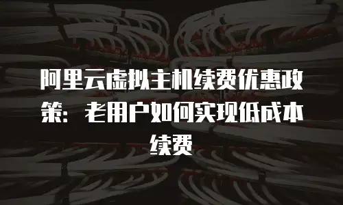 阿里云虚拟主机续费优惠政策：老用户如何实现低成本续费