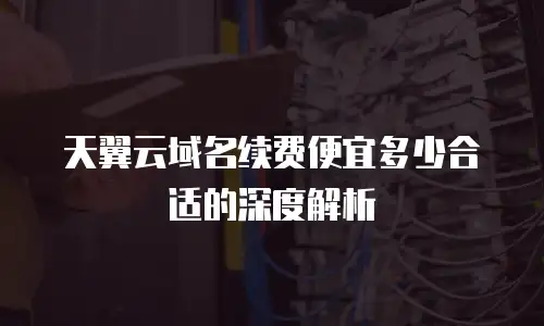天翼云域名续费便宜多少合适的深度解析
