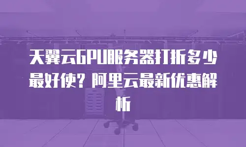 天翼云GPU服务器打折多少最好使？阿里云最新优惠解析