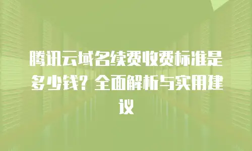 腾讯云域名续费收费标准是多少钱？全面解析与实用建议