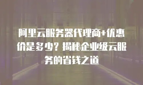 阿里云服务器代理商+优惠价是多少？揭秘企业级云服务的省钱之道