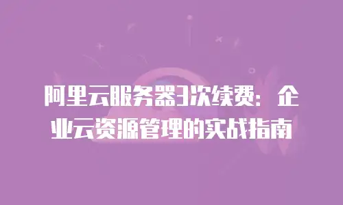 阿里云服务器3次续费：企业云资源管理的实战指南