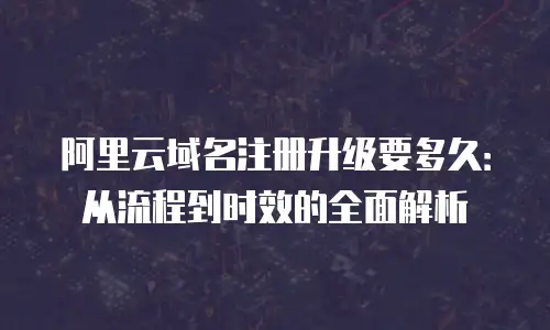 阿里云域名注册升级要多久：从流程到时效的全面解析