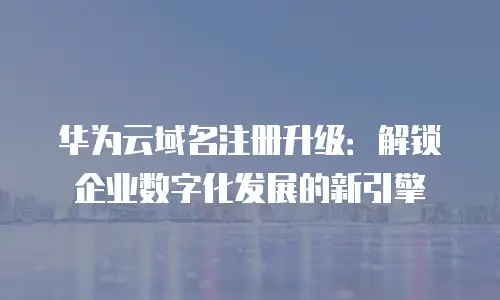 华为云域名注册升级：解锁企业数字化发展的新引擎