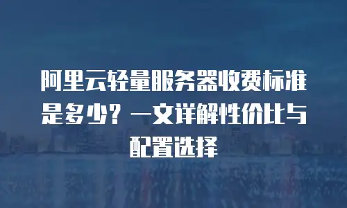 阿里云轻量服务器收费标准是多少？一文详解性价比与配置选择