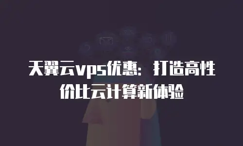 天翼云vps优惠：打造高性价比云计算新体验