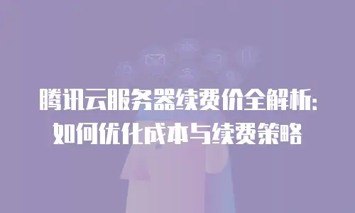 腾讯云服务器续费价全解析：如何优化成本与续费策略