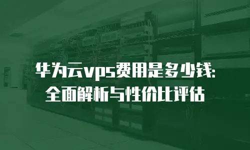 华为云vps费用是多少钱：全面解析与性价比评估
