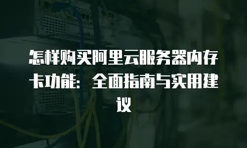 怎样购买阿里云服务器内存卡功能：全面指南与实用建议