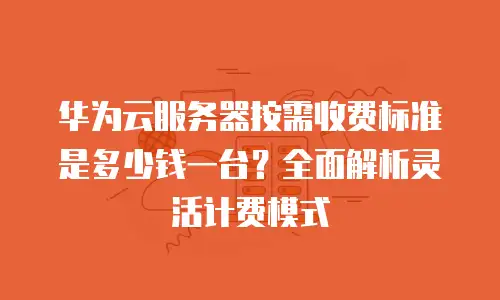 华为云服务器按需收费标准是多少钱一台？全面解析灵活计费模式