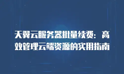 天翼云服务器批量续费：高效管理云端资源的实用指南