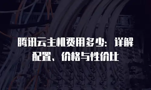 腾讯云主机费用多少：详解配置、价格与性价比