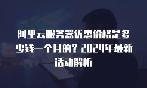 阿里云服务器优惠价格是多少钱一个月的？2024年最新活动解析