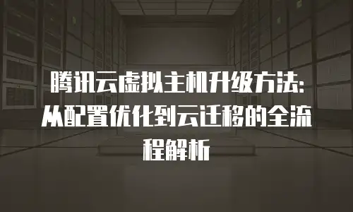 腾讯云虚拟主机升级方法：从配置优化到云迁移的全流程解析