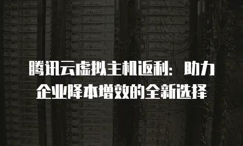 腾讯云虚拟主机返利：助力企业降本增效的全新选择