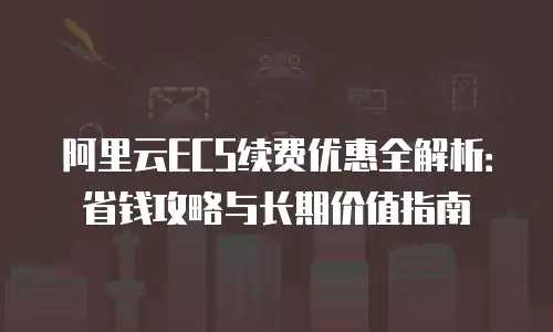 阿里云ECS续费优惠全解析：省钱攻略与长期价值指南