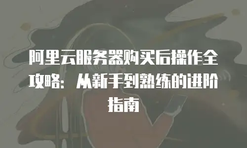 阿里云服务器购买后操作全攻略：从新手到熟练的进阶指南