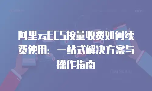 阿里云ECS按量收费如何续费使用：一站式解决方案与操作指南