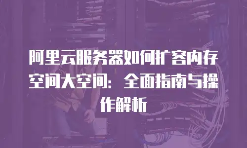 阿里云服务器如何扩容内存空间大空间：全面指南与操作解析