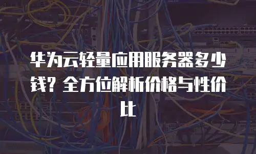 华为云轻量应用服务器多少钱？全方位解析价格与性价比