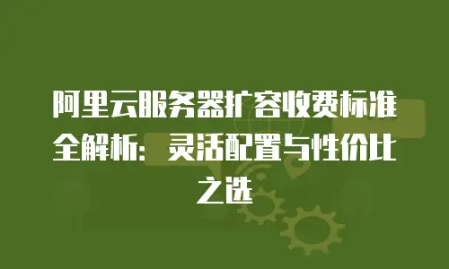 阿里云服务器扩容收费标准全解析：灵活配置与性价比之选