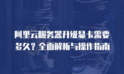 阿里云服务器升级显卡需要多久？全面解析与操作指南