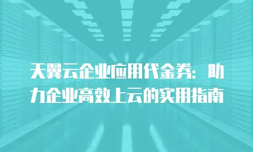 天翼云企业应用代金券：助力企业高效上云的实用指南