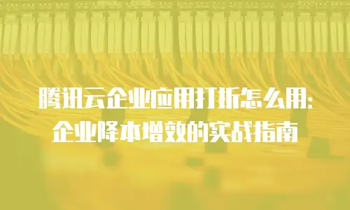 腾讯云企业应用打折怎么用：企业降本增效的实战指南