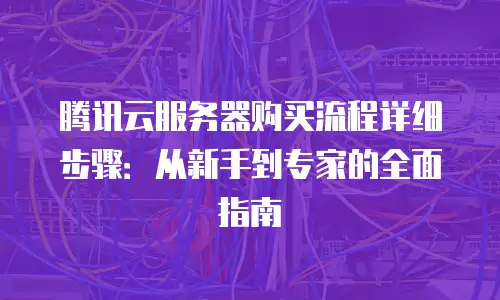 腾讯云服务器购买流程详细步骤：从新手到专家的全面指南