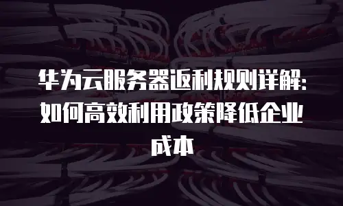 华为云服务器返利规则详解：如何高效利用政策降低企业成本