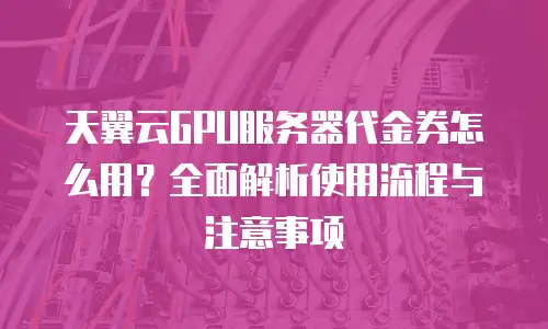 天翼云GPU服务器代金券怎么用？全面解析使用流程与注意事项