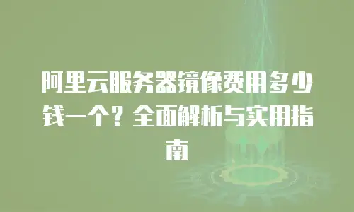 阿里云服务器镜像费用多少钱一个？全面解析与实用指南
